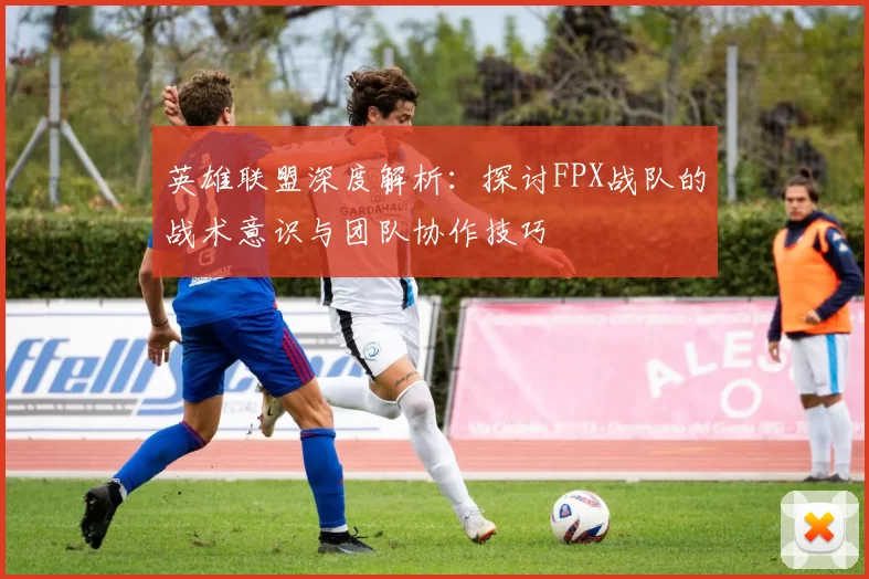 英雄联盟深度解析：探讨FPX战队的战术意识与团队协作技巧