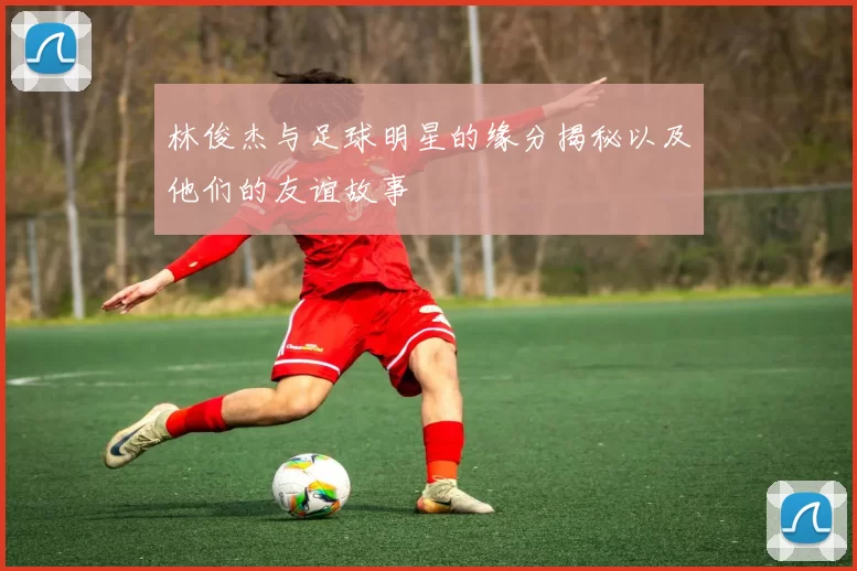 林俊杰与足球明星的缘分揭秘以及他们的友谊故事