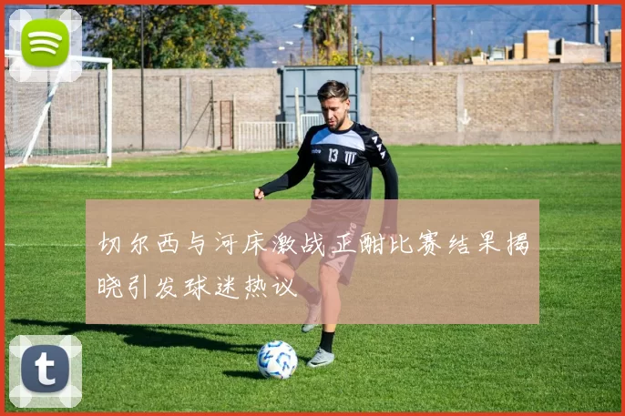 切尔西与河床激战正酣比赛结果揭晓引发球迷热议