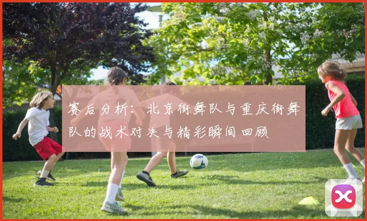 赛后分析：北京街舞队与重庆街舞队的战术对决与精彩瞬间回顾