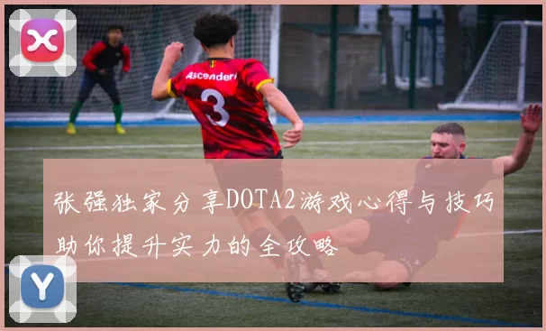 张强独家分享DOTA2游戏心得与技巧助你提升实力的全攻略
