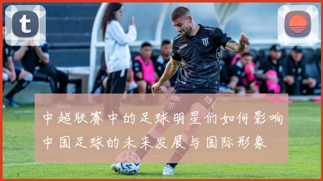 中超联赛中的足球明星们如何影响中国足球的未来发展与国际形象